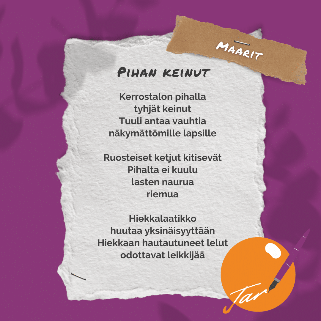 Maarit: Pihan keinut "Kerrostalon pihalla tyhjät keinut Tuuli antaa vauhtia näkymättömille lapsille Ruosteiset ketjut kitisevät Pihalta ei kuulu lasten naurua riemua Hiekkalaatikko huutaa yksinäisyyttään Hiekkaan hautautuneet lelut odottavat leikkijää"