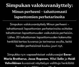 Minun perheeni - tahattomasti lapsettomien perhetarinoita Simpukan valokuvanäyttely Minun perheeni – tahattomasti lapsettomien perhetarinoita esittelee tahattoman lapsettomuuden vaikutuksia perheisiin. Lähes 20 tahattoman lapsettomuuden kokenutta henkilöä kertoo kuvansa ja tarinansa avulla, keitä heidän perheisiinsä kuuluu juuri nyt. Simpukka ry:n vapaaehtoiset valokuvaajat Eeva-Maria Brotherus, Jesse Reponen, Viivi Selin ja Heidi Vehviläinen kuvasivat näyttelyyn valittuja henkilöitä alkuvuodesta 2026 eri puolilla Suomea.
