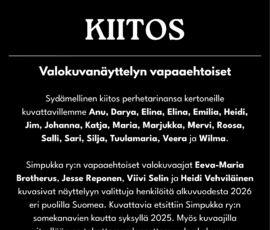 Kiitos Simpukan vapaaehtoisille kuvattaville ja valokuvaajille! Kiitos valokuvanäyttelyn vapaaehtoiset. Sydämellinen kiitos perhetarinansa kertoneille kuvattavillemme Anu, Darya, Elina, Elina, Emilia, Heidi, Jim, Johanna, Katja, Maria, Marjukka, Mervi, Roosa, Salli, Sari, Silja, Tuulamaria, Veera ja Wilma. Simpukka ry:n vapaaehtoiset valokuvaajat Eeva-Maria Brotherus, Jesse Reponen, Viivi Selin ja Heidi Vehviläinen kuvasivat näyttelyyn valittuja henkilöitä alkuvuodesta 2026 eri puolilla Suomea. Kuvattavia etsittiin Simpukka ry:n somekanavien kautta syksyllä 2025. Myös kuvaajilla itsellään on tahattoman lapsettomuuden kokemus.