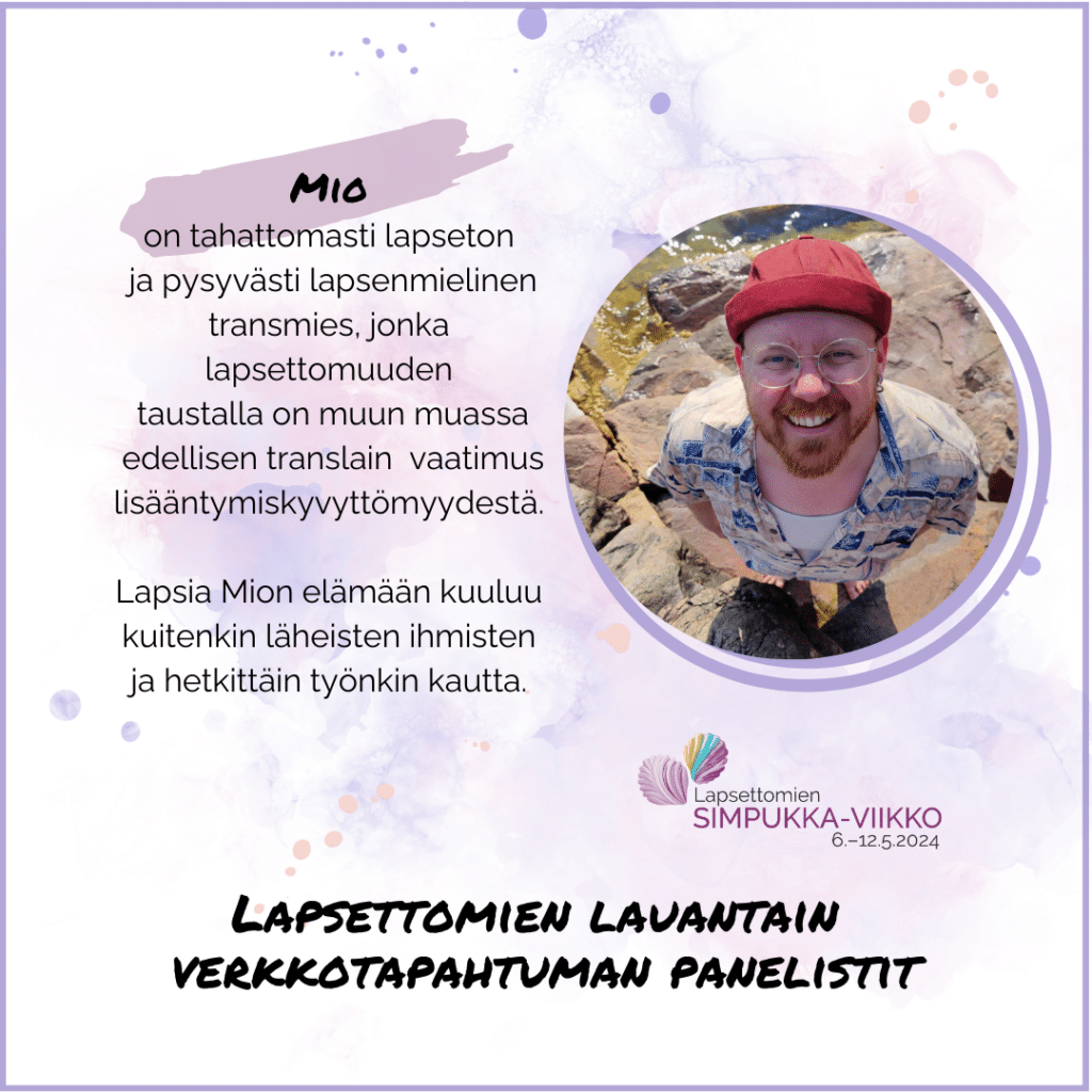 Mio on tahattomasti lapseton ja pysyvästi lapsenmielinen transmies, jonka lapsettomuuden taustalla on muun muassa edellisen translain vaatimus lisääntymiskyvyttömyydestä. Lapsia Mion elämään kuuluu kuitenkin läheisten ihmisten ja hetkittäin työnkin kautta. Mion kuva. Lapsettomien lauantain verkkotapahtuman panelistit. Lapsettomien Simpukka-viikko 6.-12.5.2024.