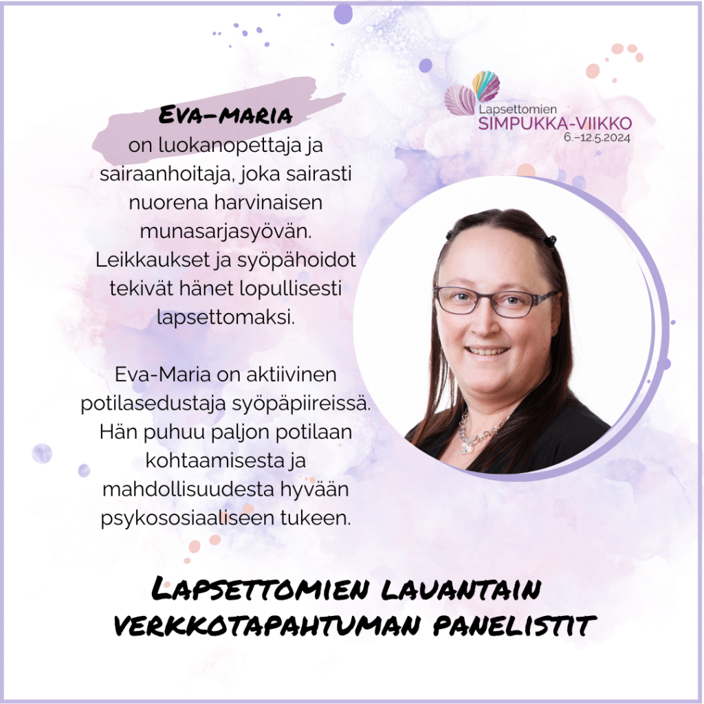 Eva-Maria on luokanopettaja ja sairaanhoitaja, joka sairasti nuorena harvinaisen munasarjasyövän. Leikkaukset ja syöpähoidot tekivät hänet lopullisesti lapsettomaksi. Eva-Maria on aktiivinen potilasedustaja syöpäpiireissä. Hän puhuu paljon potilaan kohtaamisesta ja mahdollisuudesta hyvään psykososiaaliseen tukeen. Eva-Marian kuva. Lapsettomien Simpukka-viikko 6.-12.5.2024.